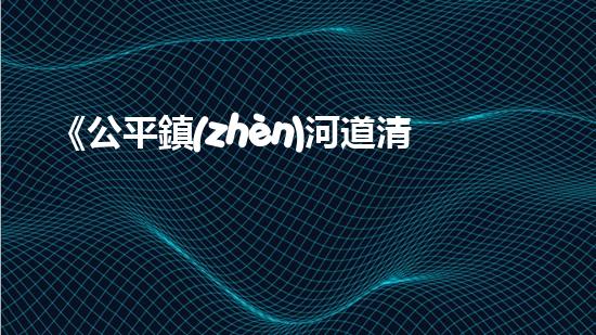 《公平鎮(zhèn)河道清淤工程：恢復(fù)河流生態(tài)、確保洪水安全》